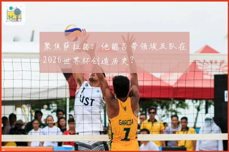 聚焦萨拉赫：他能否带领埃及队在2026世界杯创造历史？