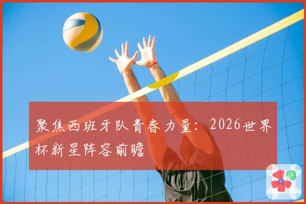 聚焦西班牙队青春力量：2026世界杯新星阵容前瞻
