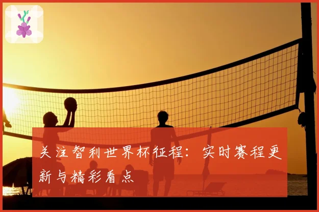 关注智利世界杯征程:实时赛程更新与精彩看点