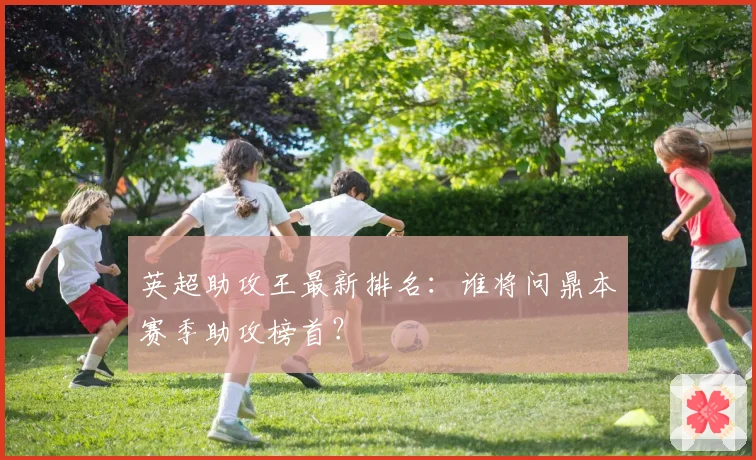 英超助攻王最新排名：谁将问鼎本赛季助攻榜首？