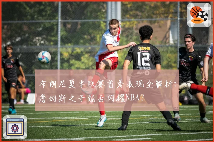 布朗尼夏季联赛首秀表现全解析：詹姆斯之子能否闪耀NBA？