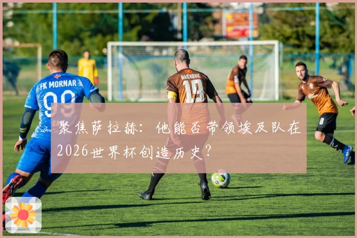 聚焦萨拉赫：他能否带领埃及队在2026世界杯创造历史？