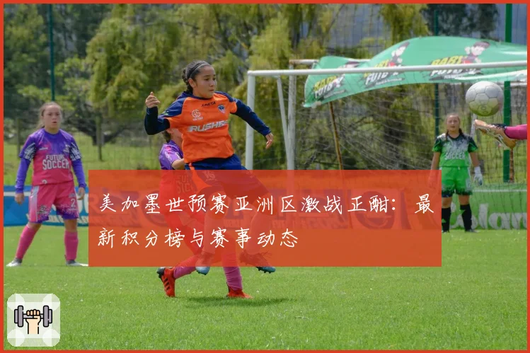 美加墨世预赛亚洲区激战正酣：最新积分榜与赛事动态