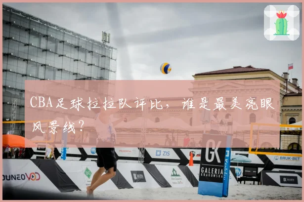 CBA足球拉拉队评比，谁是最美亮眼风景线？