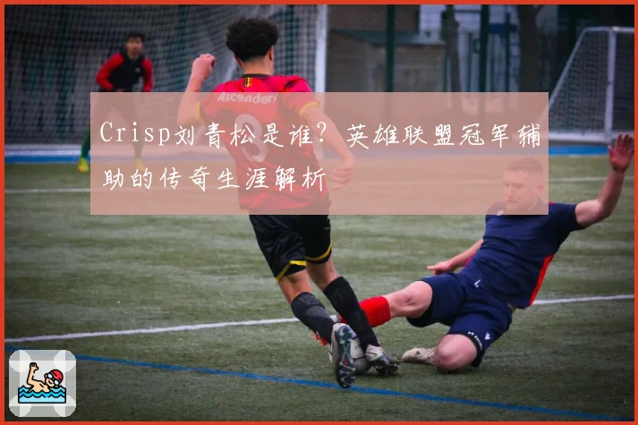 Crisp刘青松是谁?英雄联盟冠军辅助的传奇生涯解析