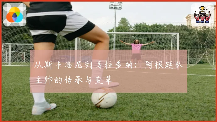 从斯卡洛尼到马拉多纳：阿根廷队主帅的传承与变革