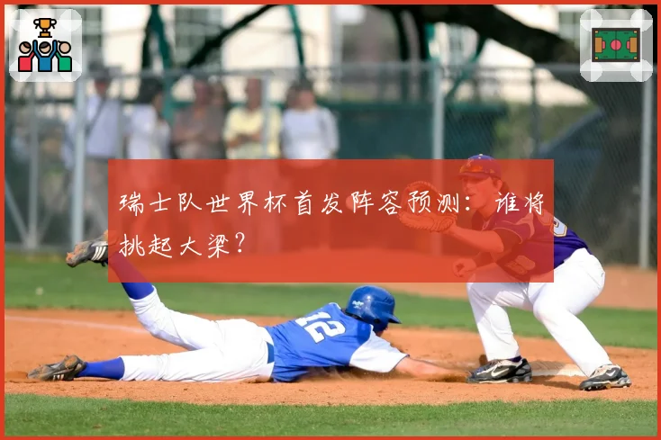 瑞士队世界杯首发阵容预测:谁将挑起大梁?